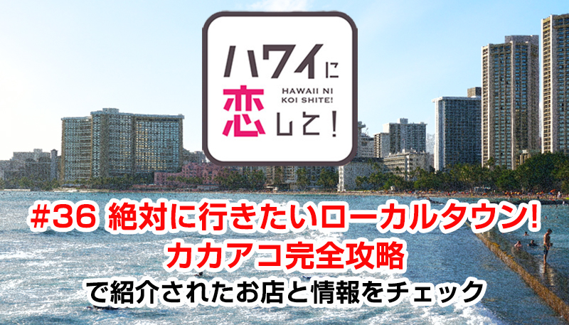 ハワイに恋して！「#36 絶対に行きたいローカルタウン!カカアコ完全攻略」で紹介されたお店と情報をチェック