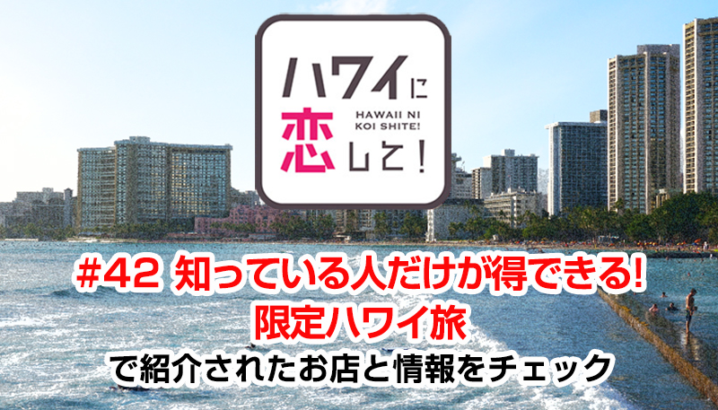 ハワイに恋して！「#42 知っている人だけが得できる!限定ハワイ旅」で紹介されたお店と情報をチェック