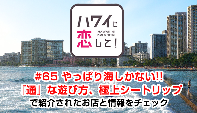 ハワイに恋して！「#65 やっぱり海しかない!!『通』な遊び方、極上シートリップ」で紹介されたお店と情報をチェック