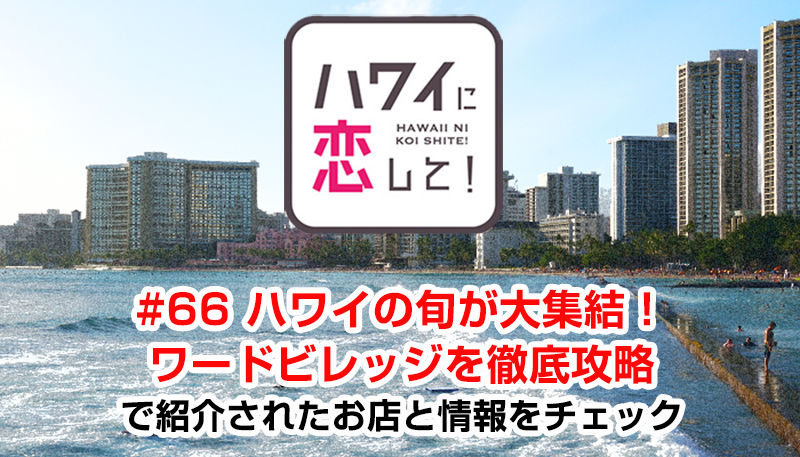 ハワイに恋して！「#66 ハワイの旬が大集結！ワードビレッジを徹底攻略」で紹介されたお店と情報をチェック