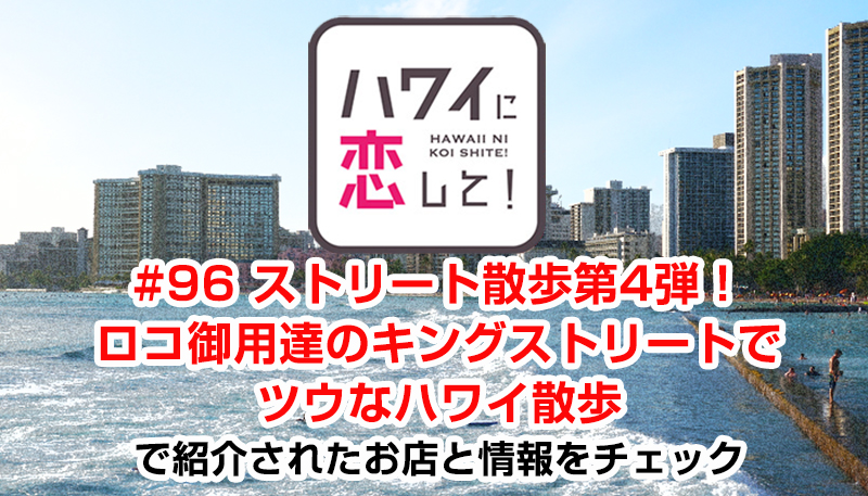ハワイに恋して！「#96 ストリート散歩第4弾！ロコ御用達のキングストリートでツウなハワイ散歩」で紹介されたお店と情報をチェック