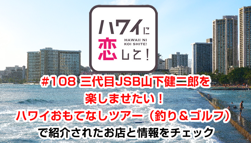 ハワイに恋して！「#108 三代目JSB山下健二郎を楽しませたい！ハワイおもてなしツアー（釣り＆ゴルフ）」で紹介されたお店と情報をチェック