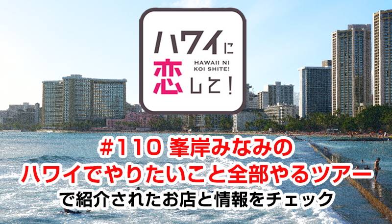 ハワイに恋して！「#110 峯岸みなみのハワイでやりたいこと全部やるツアー」で紹介されたお店と情報をチェック