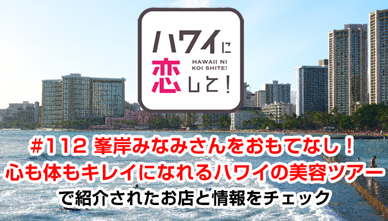ハワイに恋して！「#112 峯岸みなみさんをおもてなし！心も体もキレイになれるハワイの美容ツアー」で紹介されたお店と情報をチェック