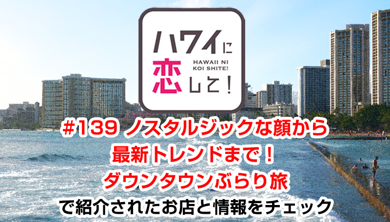 ハワイに恋して！「#139 ノスタルジックな顔から最新トレンドまで！ダウンタウンぶらり旅」で紹介されたお店と情報をチェック