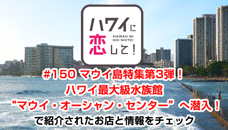 ハワイに恋して！「#150 マウイ島特集第3弾！ハワイ最大級水族館“マウイ・オーシャン・センター”へ潜入！」で紹介されたお店と情報をチェック