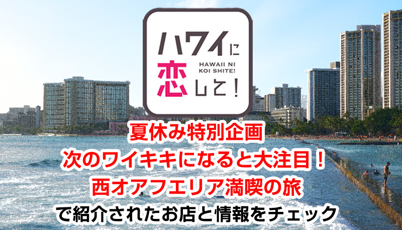 ハワイに恋して！「夏休み特別企画　次のワイキキになると大注目！西オアフエリア満喫の旅」で紹介されたお店と情報をチェック